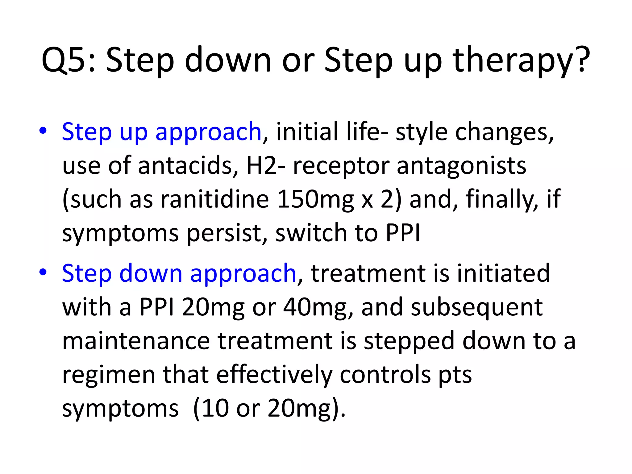 Q5: Step down or Step up therapy?
• Step up approach, initial life- style changes,
use of antacids, H2- receptor antagonists
(such as ranitidine 150mg x 2) and, finally, if
symptoms persist, switch to PPI
• Step down approach, treatment is initiated
with a PPI 20mg or 40mg, and subsequent
maintenance treatment is stepped down to a
regimen that effectively controls pts
symptoms (10 or 20mg).
 
