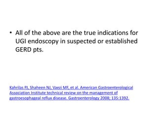 • All of the above are the true indications for
UGI endoscopy in suspected or established
GERD pts.
Kahrilas PJ, Shaheen NJ, Vaezi MF, et al. American Gastroenterological
Association Institute technical review on the management of
gastroesophageal reflux disease. Gastroenterology 2008; 135:1392.
 