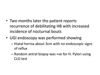 • Two months later the patient reports
recurrence of debilitating HB with increased
incidence of nocturnal bouts
• UGI endoscopy was performed showing
– Hiatal hernia about 3cm with no endoscopic signs
of reflux
– Random antral biopsy was +ve for H. Pylori using
CLO test
 