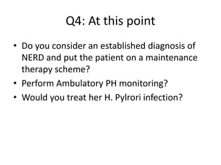 Q4: At this point
• Do you consider an established diagnosis of
NERD and put the patient on a maintenance
therapy scheme?
• Perform Ambulatory PH monitoring?
• Would you treat her H. Pylrori infection?
 