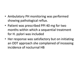 • Ambulatory PH monitoring was performed
showing pathological reflux.
• Patient was prescribed PPI 40 mg for two
months within which a sequential treatment
for H. pylori was included
• Her response was satisfactory but on initiating
an ODT approach she complained of inceasing
incidence of nocturnal HB
 