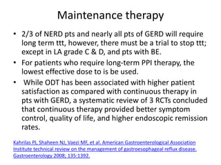 Maintenance therapy
• 2/3 of NERD pts and nearly all pts of GERD will require
long term ttt, however, there must be a trial to stop ttt;
except in LA grade C & D, and pts with BE.
• For patients who require long-term PPI therapy, the
lowest effective dose to is be used.
• While ODT has been associated with higher patient
satisfaction as compared with continuous therapy in
pts with GERD, a systematic review of 3 RCTs concluded
that continuous therapy provided better symptom
control, quality of life, and higher endoscopic remission
rates.
Kahrilas PJ, Shaheen NJ, Vaezi MF, et al. American Gastroenterological Association
Institute technical review on the management of gastroesophageal reflux disease.
Gastroenterology 2008; 135:1392.
 