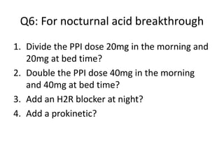 Q6: For nocturnal acid breakthrough
1. Divide the PPI dose 20mg in the morning and
20mg at bed time?
2. Double the PPI dose 40mg in the morning
and 40mg at bed time?
3. Add an H2R blocker at night?
4. Add a prokinetic?
 