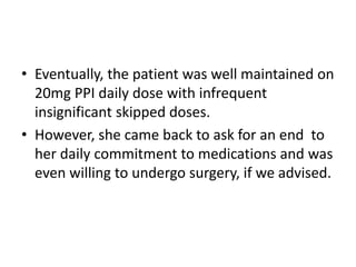 • Eventually, the patient was well maintained on
20mg PPI daily dose with infrequent
insignificant skipped doses.
• However, she came back to ask for an end to
her daily commitment to medications and was
even willing to undergo surgery, if we advised.
 
