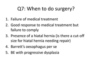 Q7: When to do surgery?
1. Failure of medical treatment
2. Good response to medical treatment but
failure to comply
3. Presence of a hiatal hernia (is there a cut-off
size for hiatal hernia needing repair)
4. Barrett’s oesophagus per se
5. BE with progressive dysplasia
 