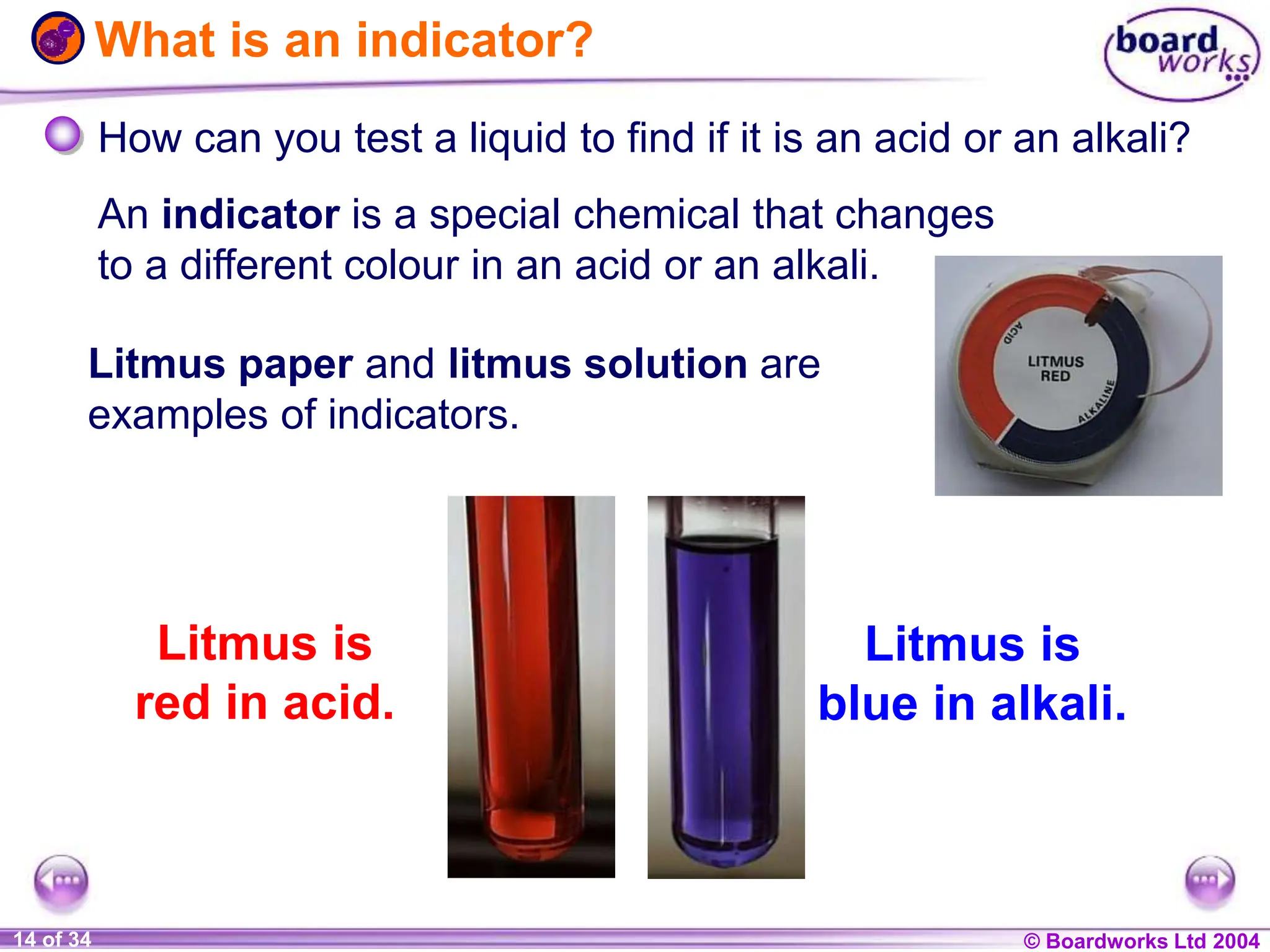 © Boardworks Ltd 2004
1 of 20 © Boardworks Ltd 2004
14 of 34
How can you test a liquid to find if it is an acid or an alkali?
An indicator is a special chemical that changes
to a different colour in an acid or an alkali.
What is an indicator?
Litmus paper and litmus solution are
examples of indicators.
Litmus is
red in acid.
Litmus is
blue in alkali.
 