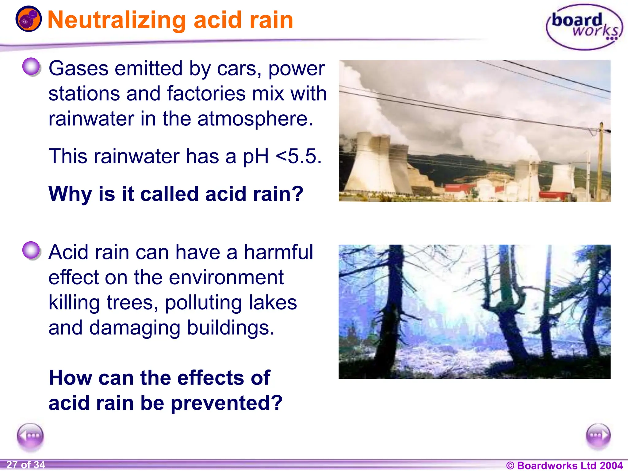 © Boardworks Ltd 2004
1 of 20 © Boardworks Ltd 2004
27 of 34
Neutralizing acid rain
Gases emitted by cars, power
stations and factories mix with
rainwater in the atmosphere.
This rainwater has a pH <5.5.
Why is it called acid rain?
Acid rain can have a harmful
effect on the environment
killing trees, polluting lakes
and damaging buildings.
How can the effects of
acid rain be prevented?
 
