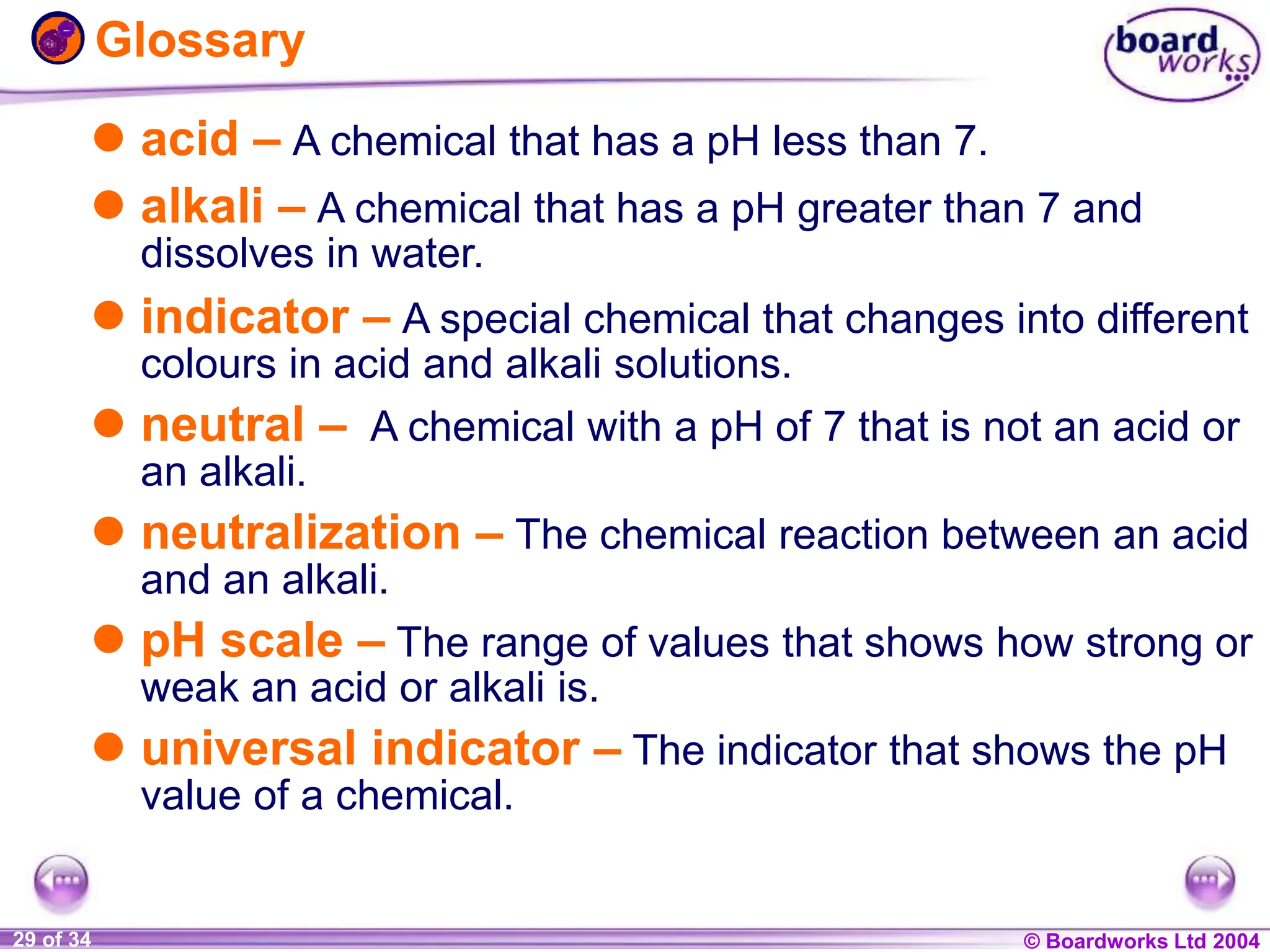 © Boardworks Ltd 2004
1 of 20 © Boardworks Ltd 2004
29 of 34
Glossary
 acid – A chemical that has a pH less than 7.
 alkali – A chemical that has a pH greater than 7 and
dissolves in water.
 indicator – A special chemical that changes into different
colours in acid and alkali solutions.
 neutral – A chemical with a pH of 7 that is not an acid or
an alkali.
 neutralization – The chemical reaction between an acid
and an alkali.
 pH scale – The range of values that shows how strong or
weak an acid or alkali is.
 universal indicator – The indicator that shows the pH
value of a chemical.
 