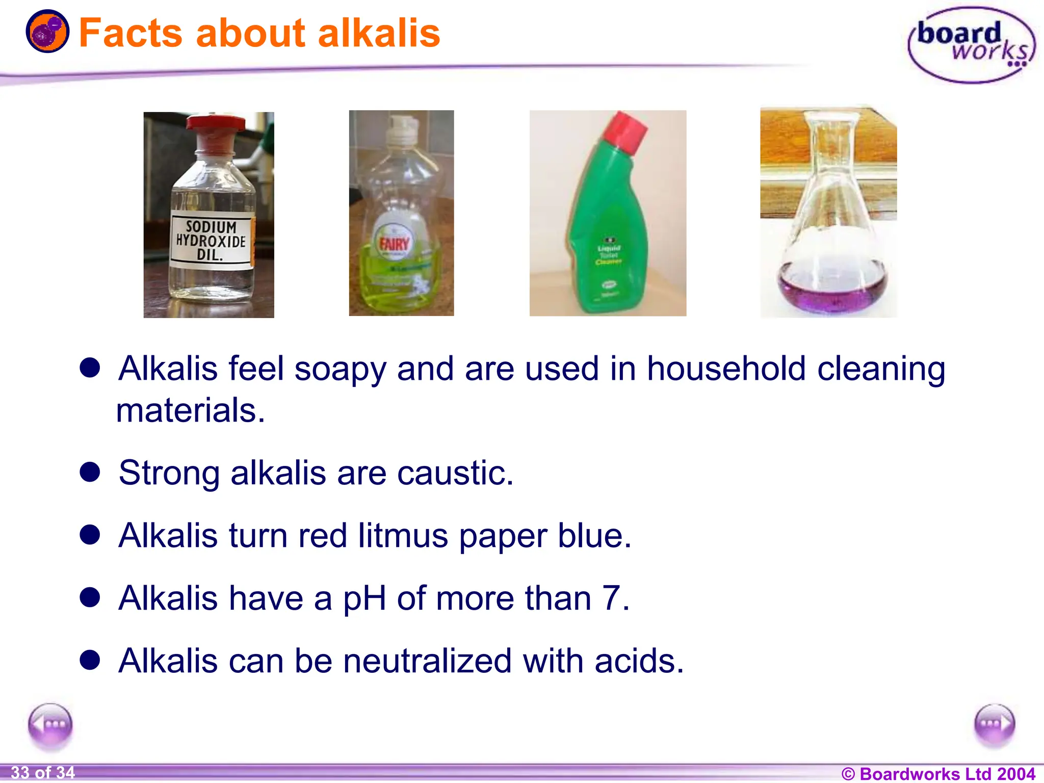 © Boardworks Ltd 2004
1 of 20 © Boardworks Ltd 2004
33 of 34
 Alkalis feel soapy and are used in household cleaning
materials.
 Strong alkalis are caustic.
 Alkalis turn red litmus paper blue.
 Alkalis have a pH of more than 7.
 Alkalis can be neutralized with acids.
Facts about alkalis
 
