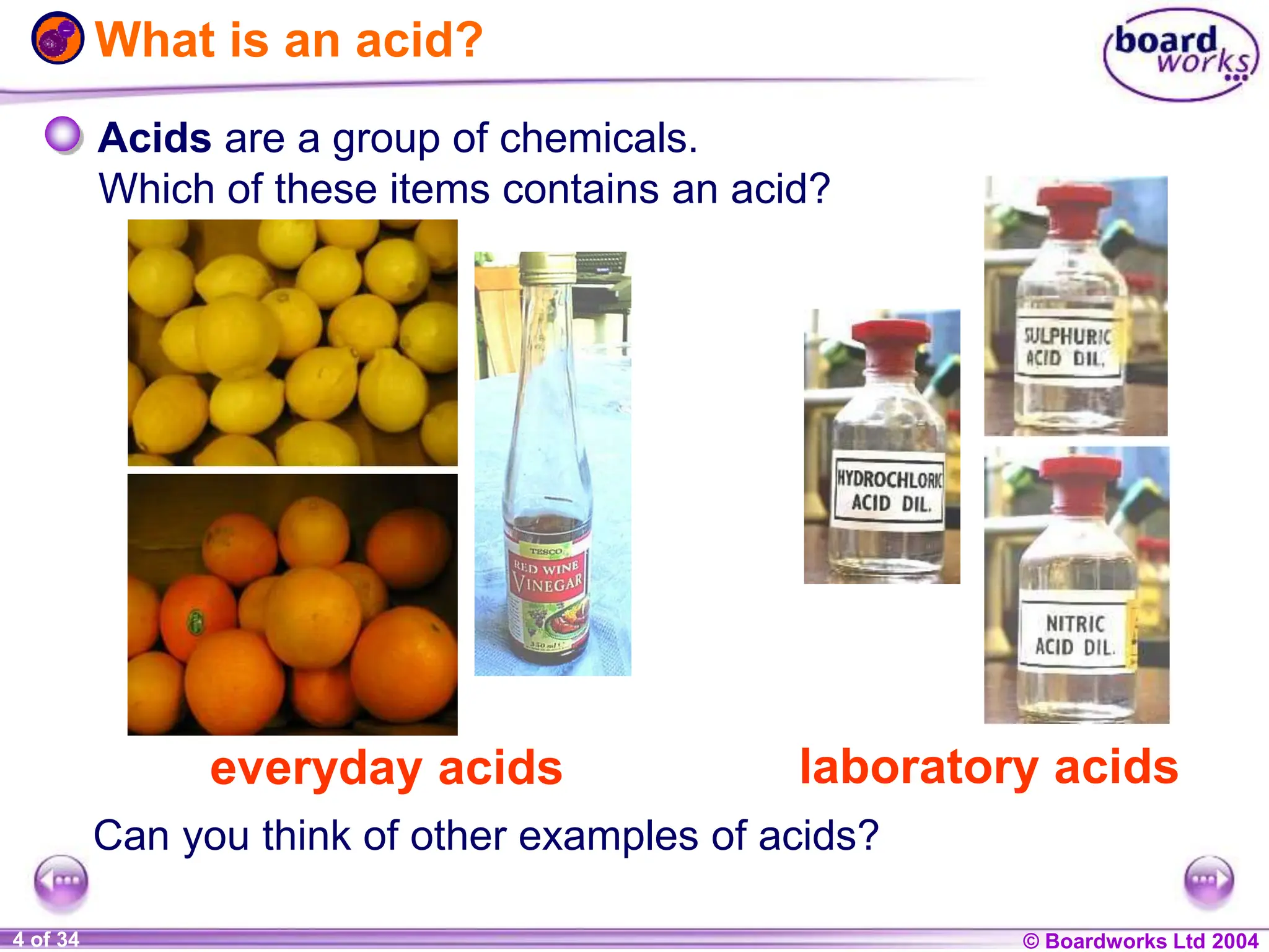 © Boardworks Ltd 2004
1 of 20 © Boardworks Ltd 2004
4 of 34
What is an acid?
everyday acids laboratory acids
Acids are a group of chemicals.
Can you think of other examples of acids?
Which of these items contains an acid?
 
