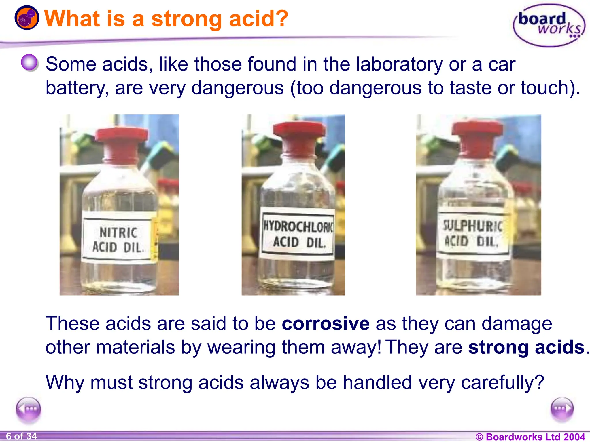 © Boardworks Ltd 2004
1 of 20 © Boardworks Ltd 2004
6 of 34
What is a strong acid?
Some acids, like those found in the laboratory or a car
battery, are very dangerous (too dangerous to taste or touch).
These acids are said to be corrosive as they can damage
other materials by wearing them away!They are strong acids.
Why must strong acids always be handled very carefully?
 
