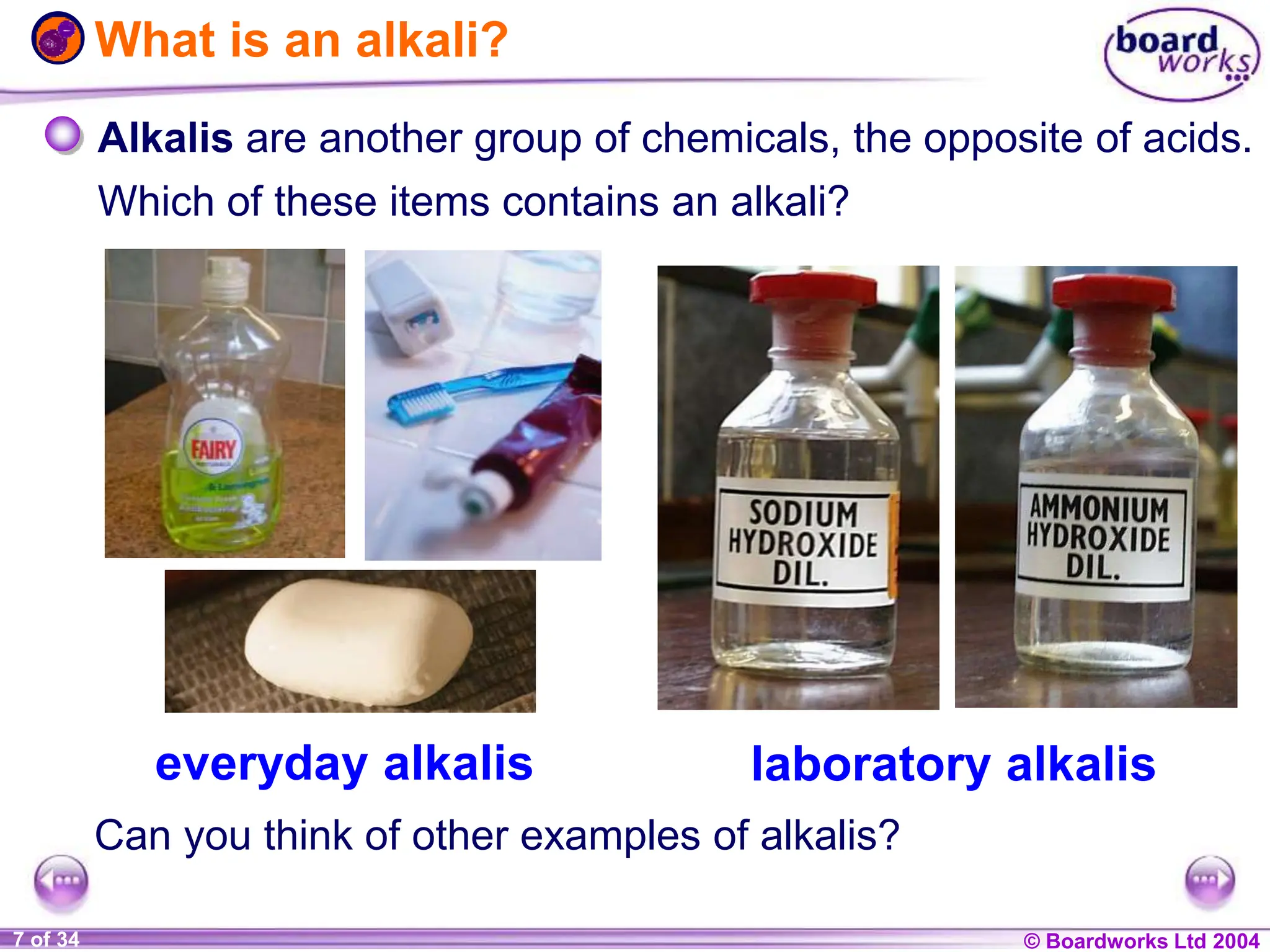 © Boardworks Ltd 2004
1 of 20 © Boardworks Ltd 2004
7 of 34
What is an alkali?
everyday alkalis laboratory alkalis
Alkalis are another group of chemicals, the opposite of acids.
Which of these items contains an alkali?
Can you think of other examples of alkalis?
 