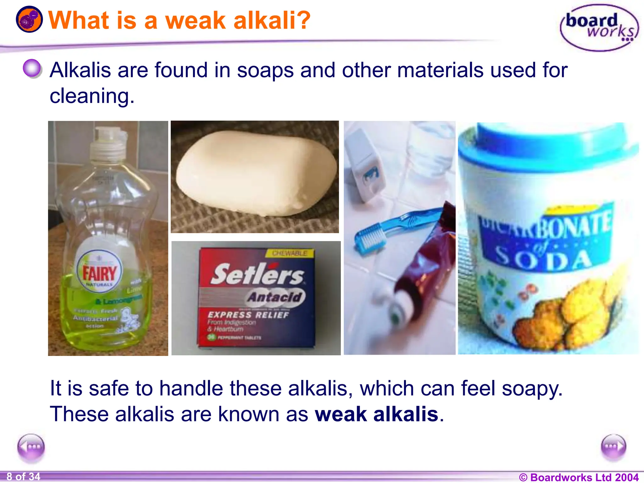 © Boardworks Ltd 2004
1 of 20 © Boardworks Ltd 2004
8 of 34
What is a weak alkali?
Alkalis are found in soaps and other materials used for
cleaning.
It is safe to handle these alkalis, which can feel soapy.
These alkalis are known as weak alkalis.
 