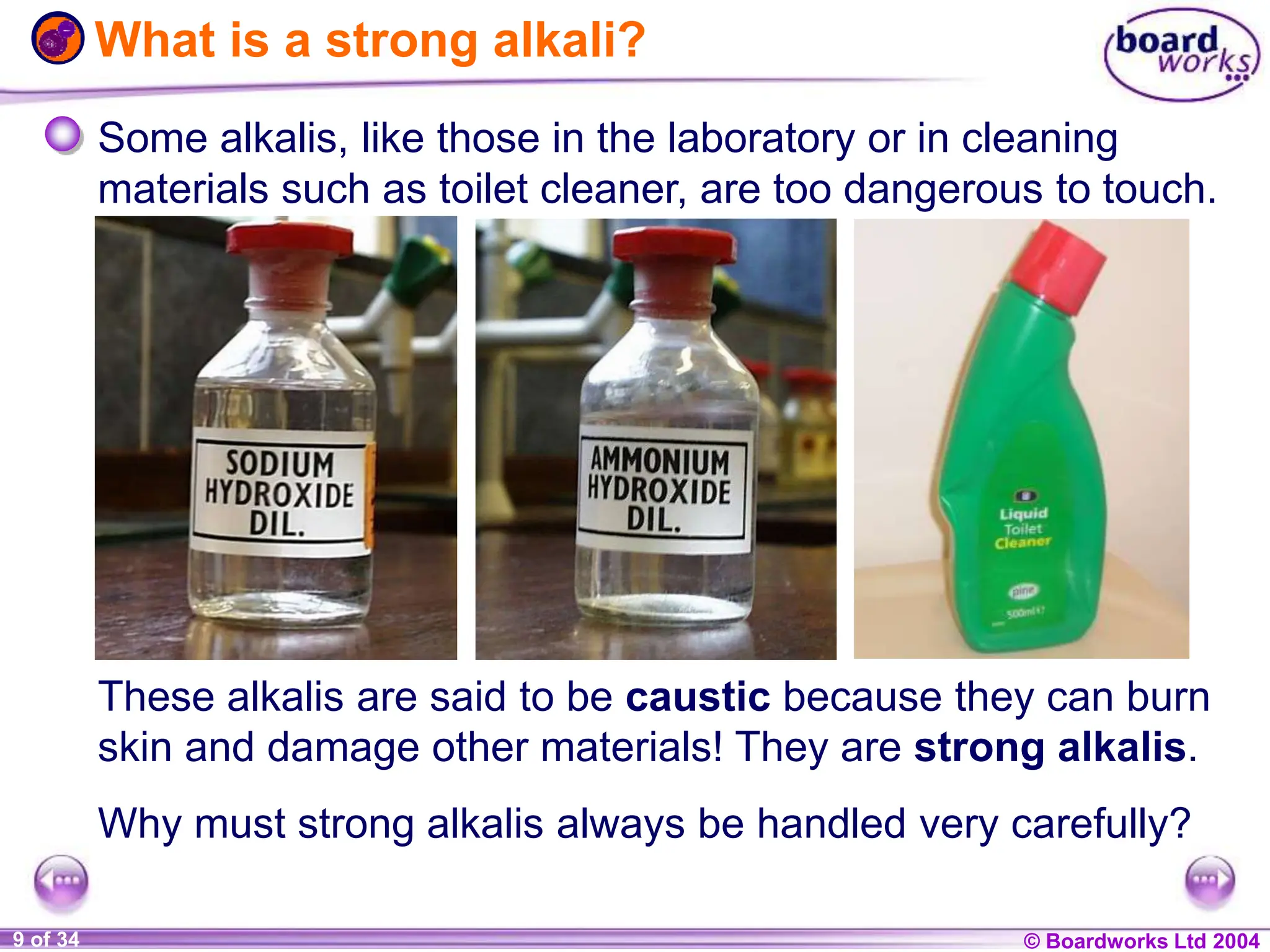 © Boardworks Ltd 2004
1 of 20 © Boardworks Ltd 2004
9 of 34
What is a strong alkali?
Some alkalis, like those in the laboratory or in cleaning
materials such as toilet cleaner, are too dangerous to touch.
These alkalis are said to be caustic because they can burn
skin and damage other materials! They are strong alkalis.
Why must strong alkalis always be handled very carefully?
 
