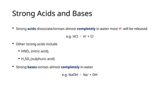 Strong Acids and Bases
 Strong acids dissociate/ionises almost completely in water most H+
will be released
e.g. HCl  H+
+ Cl-
 Other strong acids include
 HNO3 (nitric acid),
 H2SO4 (sulphuric acid)
 Strong bases ionises almost completely in water
e.g. NaOH  Na+
+ OH-
 