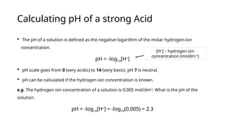 Calculating pH of a strong Acid
 The pH of a solution is defined as the negative logarithm of the molar hydrogen-ion
concentration.
pH = -log10[H+
]
 pH scale goes from 0 (very acidic) to 14 (very basic). pH 7 is neutral.
 pH can be calculated if the hydrogen ion concentration is known.
e.g. The hydrogen ion concentration of a solution is 0.005 mol/dm3
. What is the pH of the
solution.
pH = -log10[H+
] = -log10(0.005) = 2.3
[H+
] – hydrogen ion
concentration (moldm-3
)
 