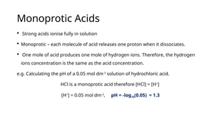 Monoprotic Acids
 Strong acids ionise fully in solution
 Monoprotic – each molecule of acid releases one proton when it dissociates.
 One mole of acid produces one mole of hydrogen ions. Therefore, the hydrogen
ions concentration is the same as the acid concentration.
e.g. Calculating the pH of a 0.05 mol dm-3
solution of hydrochloric acid.
HCl is a monoprotic acid therefore [HCl] = [H+
]
[H+
] = 0.05 mol dm-3
, pH = -log10(0.05) = 1.3
 