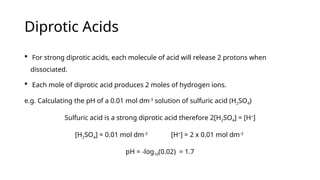 Diprotic Acids
 For strong diprotic acids, each molecule of acid will release 2 protons when
dissociated.
 Each mole of diprotic acid produces 2 moles of hydrogen ions.
e.g. Calculating the pH of a 0.01 mol dm-3
solution of sulfuric acid (H2SO4)
Sulfuric acid is a strong diprotic acid therefore 2[H2SO4] = [H+
]
[H2SO4] = 0.01 mol dm-3
[H+
] = 2 x 0.01 mol dm-3
pH = -log10(0.02) = 1.7
 