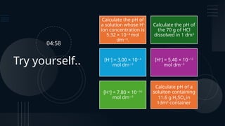 Try yourself..
Calculate the pH of
a solution whose H+
ion concentration is
5.32 × 10 4
−
mol
dm 3
−
.
Calculate the pH of
the 70 g of HCl
dissolved in 1 dm3
[H+
] = 3.00 × 10 4
−
mol dm 3
−
[H+
] = 5.40 × 10 12
−
mol dm 3
−
[H+
] = 7.80 × 10 10
−
mol dm 3
−
Calculate pH of a
soluiton containing
11.6 g H2SO4 in
1dm3
container.
04:58
 