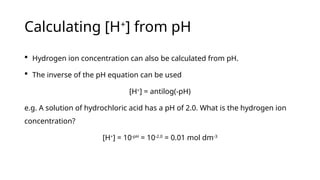 Calculating [H+
] from pH
 Hydrogen ion concentration can also be calculated from pH.
 The inverse of the pH equation can be used
[H+
] = antilog(-pH)
e.g. A solution of hydrochloric acid has a pH of 2.0. What is the hydrogen ion
concentration?
[H+
] = 10-pH
= 10-2.0
= 0.01 mol dm-3
 
