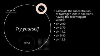 Try yourself
• Calculate the concentration
of hydrogen ions in solutions
having the following pH
values:
• pH 2.90
• pH 3.70
• pH 11.2
• pH 5.40
• pH 12.9
02:59
 