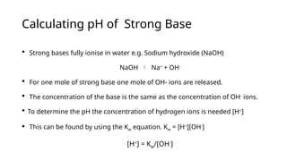 Calculating pH of Strong Base
 Strong bases fully ionise in water e.g. Sodium hydroxide (NaOH)
NaOH  Na+
+ OH-
 For one mole of strong base one mole of OH- ions are released.
 The concentration of the base is the same as the concentration of OH-
ions.
 To determine the pH the concentration of hydrogen ions is needed [H+
]
 This can be found by using the Kw equation. Kw = [H+
][OH-
]
[H+
] = Kw/[OH-
]
 
