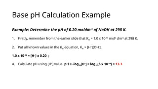 Base pH Calculation Example
Example: Determine the pH of 0.20 moldm-3
of NaOH at 298 K.
1. Firstly, remember from the earlier slide that Kw = 1.0 x 10-14
mol2
dm-6
at 298 K.
2. Put all known values in the Kw equation, Kw = [H+
][OH-
].
1.0 x 10-14
= [H+
] x 0.20 ;
4. Calculate pH using [H+
] value. pH = -log10[H+
] = log10(5 x 10-14
) = 13.3
 