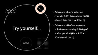 Try yourself…
• Calculate ph of a solution
contain 0.001 00 mol dm 3
−
KOH
(Kw = 1.00 × 10 14
−
mol2
dm 6
−
)
• Calculate pH of an aqueous
solution containing 0.200 g of
NaOH per dm3
(Kw = 1.00 ×
10 14 mol
− 2
dm 6
−
).
02:58
 