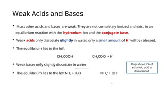 Weak Acids and Bases
 Most other acids and bases are weak. They are not completely ionized and exist in an
equilibrium reaction with the hydronium ion and the conjugate base.
 Weak acids only dissociate slightly in water, only a small amount of H+
will be released.
 The equilibrium lies to the left
CH3COOH CH3COO-
+ H+
 Weak bases only slightly dissociate in water
 The equilibrium lies to the leftNH3 + H2O NH4
+
+ OH-
Only about 2% of
ethanoic acid is
dissociated.
 