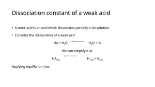 Dissociation constant of a weak acid
• A week acid is an acid which dissociates partially in its solution.
• Consider the dissociation of a weak acid
HA + H2O H3O+
+ A-
We can simplify it as
HA(aq) H+
(aq) + A-
(aq)
Applying equilibrium law
 