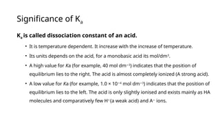Significance of Ka
Ka is called dissociation constant of an acid.
• It is temperature dependent. It increase with the increase of temperature.
• Its units depends on the acid, for a monobasic acid its mol/dm3
.
• A high value for Ka (for example, 40 mol dm 3
−
) indicates that the position of
equilibrium lies to the right. The acid is almost completely ionized (A strong acid).
• A low value for Ka (for example, 1.0 × 10 4
−
mol dm 3
−
) indicates that the position of
equilibrium lies to the left. The acid is only slightly ionised and exists mainly as HA
molecules and comparatively few H+
(a weak acid) and A−
ions.
 