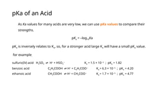 pKa of an Acid
As Ka values for many acids are very low, we can use pKa values to compare their
strengths.
pKa = –log10Ka
pKa is inversely relates to Ka, so, for a stronger acid large Ka will have a small pKa value.
for example.
sulfuric(IV) acid H2SO3 H
⇌ +
+ HSO3
−
Ka = 1.5 × 10 2
−
; pKa = 1.82
benzoic acid C6H5COOH H
⇌ +
+ C6H5COO−
Ka = 6.3 × 10 5
−
; pKa = 4.20
ethanoic acid CH3COOH H
⇌ +
+ CH3COO−
Ka = 1.7 × 10 5
−
; pKa = 4.77
 