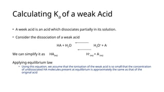 • A week acid is an acid which dissociates partially in its solution.
• Consider the dissociation of a weak acid
HA + H2O H3O+
+ A-
We can simplify it as HA(aq) H+
(aq) + A-
(aq)
Applying equilibrium law
• Using this equation, we assume that the ionisation of the weak acid is so small that the concentration
of undissociated HA molecules present at equilibrium is approximately the same as that of the
original acid
Calculating Ka of a weak Acid
 