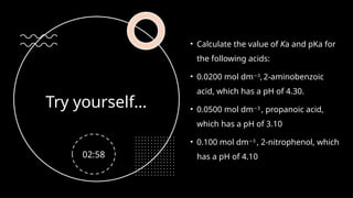 Try yourself…
• Calculate the value of Ka and pKa for
the following acids:
• 0.0200 mol dm 3
−
, 2-aminobenzoic
acid, which has a pH of 4.30.
• 0.0500 mol dm 3
−
, propanoic acid,
which has a pH of 3.10
• 0.100 mol dm 3
−
, 2-nitrophenol, which
has a pH of 4.10
02:58
 