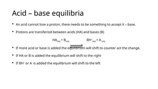 Acid – base equilibria
 An acid cannot lose a proton, there needs to be something to accept it – base.
 Protons are transferred between acids (HA) and bases (B)
HA(aq) + B(aq) BH+
(aq) + A-
(aq)
 If more acid or base is added the equilibrium will shift to counter act the change.
 If HA or B is added the equilibrium will shift to the right
 If BH+
or A-
is added the equilibrium will shift to the left
 