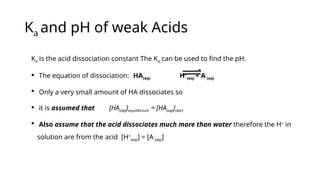 Ka and pH of weak Acids
Ka is the acid dissociation constant The Ka can be used to find the pH.
 The equation of dissociation: HA(aq) H+
(aq) + A-
(aq)
 Only a very small amount of HA dissociates so
 it is assumed that [HA(aq)]equilibrium = [HA(aq)]start
 Also assume that the acid dissociates much more than water therefore the H+
in
solution are from the acid [H+
(aq)] = [A-
(aq)]
 