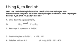 Using Ka to find pH
Let’s Use the following information to calculate the hydrogen ions
concentration and pH of 0.030 mol dm-3
hydrogen fluoride at 298 K. Hydrogen
fluoride Ka at 298 K = 6.6 x 10-4
mol dm-3
1. Write down the expression for Ka
As HF(aq) H+
(aq) + F-
(aq)
2. Rearrange Ka expression to find [H+
]
3. Insert data given to find [H+
]; = 1.98 x 10-5
4. Calculate pH from [H+
]; pH = -log10(1.98 x 10-5
) = 4.70
 