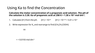 Using Ka to find the Concentration
Calculate the molar concentration of a propanoic acid solution. The pH of
the solution is 3.30. Ka of propanoic acid at 298 K = 1.30 x 10-5
mol dm-3
.
1. Calculate [H+
] from the pH. [H+
] = 10-pH
[H+
] = 10-3.30
= 5.01 x 10-4
2. Write expression for Ka and rearrange to find [CH3CH2COOH]
so
= = 0.0193 mol dm-3
 
