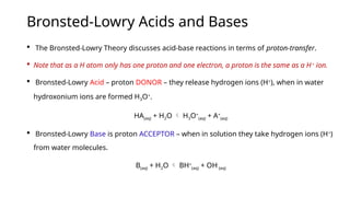 Bronsted-Lowry Acids and Bases
 The Bronsted-Lowry Theory discusses acid-base reactions in terms of proton-transfer.
 Note that as a H atom only has one proton and one electron, a proton is the same as a H+
ion.
 Bronsted-Lowry Acid – proton DONOR – they release hydrogen ions (H+
), when in water
hydroxonium ions are formed H3O+
.
HA(aq) + H2O  H3O+
(aq) + A+
(aq)
 Bronsted-Lowry Base is proton ACCEPTOR – when in solution they take hydrogen ions (H+
)
from water molecules.
B(aq) + H2O  BH+
(aq) + OH-
(aq)
 