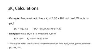 pKa Calculations
• Example: Propanoic acid has a Ka of 1.30 x 10-5
mol dm-3
. What is its
pKa?
pKa = -log10 (Ka) pKa = -log10 (1.30 x 10-5
) = 4.89
• Example: HF has a pKa of 3.18. What is the Ka of HF
Ka = 10-pKa
Ka = 10-3.18
= 6.60 x 10-4
 You may be asked to calculate a concentration of pH from a pKa value, you must convert
pKa to Ka first.
 