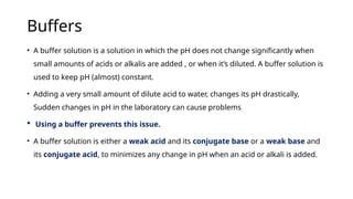 Buffers
• A buffer solution is a solution in which the pH does not change significantly when
small amounts of acids or alkalis are added , or when it’s diluted. A buffer solution is
used to keep pH (almost) constant.
• Adding a very small amount of dilute acid to water, changes its pH drastically,
Sudden changes in pH in the laboratory can cause problems
 Using a buffer prevents this issue.
• A buffer solution is either a weak acid and its conjugate base or a weak base and
its conjugate acid, to minimizes any change in pH when an acid or alkali is added.
 