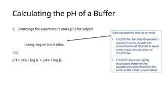 Calculating the pH of a Buffer
2. Rearrange the expression to make [H+
] the subject
taking -log on both sides.
-log
pH = pKa – log () = pKa + log ()
A few assumptions have to be made:
• CH3COO-
Na+
has fully dissociated –
assume that the equilibrium
concentration of CH3COO-
is equal
to the initial concentration of
CH3COO-
Na+
• CH3COOH has only slightly
dissociated therefore the
equilibrium concentration is the
same as the initial concentration
 