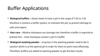 Buffer Applications
 Biological buffers – blood needs to have a pH in the range of 7.35 to 7.45
therefore it contains a buffer system, to maintain this pH, to prevent damage to
cells and organs.
 Hair care – Alkaline shampoos can damage hair, therefore a buffer is required to
prevent this – most shampoos contain a pH 5.5 buffer.
 Biological washing powder – enzymes in the washing powder need to be in
solution which is at the optimal pH in order for them to work most effectively.
Therefore, buffers are added to washing powder to get the best results.
 