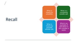 Recall
What is
meant by
solubility.
What is a
completely
soluble salt.
What is
meant by
partially
soluble salt.
What is an
example of
salt which in
less soluble in
water.
 
