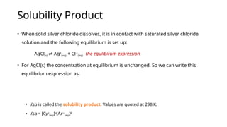 Solubility Product
• When solid silver chloride dissolves, it is in contact with saturated silver chloride
solution and the following equilibrium is set up:
AgCl(s) Ag
⇌ +
(aq) + Cl−
(aq) the equlibirum expression
• For AgCl(s) the concentration at equilibrium is unchanged. So we can write this
equilibrium expression as:
• Ksp is called the solubility product. Values are quoted at 298 K.
• Ksp = [Cy+
(aq)]a
[Ax−
(aq)]b
 
