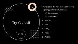 Try Yourself
• Write down the dissociation of following
sprangly soluble salt, also write
(a). Ksp exression
(b). Units of Ksp
1. Mg(OH)2
2. BaSO4
3. Fe2S3
4. PbCl2
5. Al(OH)3
02:57
 
