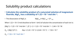 Solubility product calculations
• Calculate the solubility product of a saturated solution of magnesium
fluoride, MgF2, has a solubility of 1.22 × 10 3
−
mol dm 3
−
.
• The dissociation of MgF2 is MgF2(s) Mg
⇌ 2+
(aq) + 2F−
(aq)
When 1.22 × 10 3 mol dissolves to form 1 dm3 of solution the concentration of each ion is:
−
[Mg2+
] = 1.22 × 10 3
−
mol dm 3
−
; [F−
] = 2 × 1.22 × 10 3
−
mol dm 3
−
= 2.44 × 10 3
−
M
Ksp = [Mg2+
] [F−
]2
; Ksp = (1.22 × 10 3
−
) × (2.44 × 10 3
−
)2
= 7.26 × 10 9
−
Ksp = 7.26 × 10 9
−
mol3
dm 9
−
 