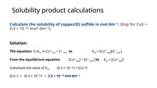 Solubility product calculations
Calculate the solubility of copper(II) sulfide in mol dm 3
−
. (Ksp for CuS =
6.3 × 10 36
−
mol2
dm 6
−
).
Solution:
The equation: CuS(s) Cu
⇌ 2+
(aq) + S2−
(aq) so Ksp = [Cu2+
(aq)][S2−
(aq) ]
From the equilibrium equation [Cu2+
(aq)] = [S2−
(aq) ] So Ksp = [Cu2+
(aq)]2
Substitute the value of Ksp. (6.3 × 10 36
−
) = [Cu2+
]2
[Cu2+
] = (6.3 × 10 36
−
) = 2.5 × 10 18
−
mol dm 3
−
 