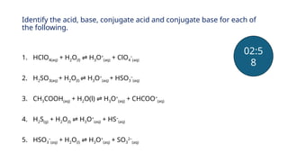 Identify the acid, base, conjugate acid and conjugate base for each of
the following.
1. HClO4(aq) + H2O(l) H
⇌ 3O+
(aq) + ClO4
–
(aq)
2. H2SO3(aq) + H2O(l) H
⇌ 3O+
(aq) + HSO3
–
(aq)
3. CH3COOH(aq) + H2O(l) H
⇌ 3O+
(aq) + CHCOO=
(aq)
4. H2S(g) + H2O(l) H
⇌ 3O+
(aq) + HS–
(aq)
5. HSO3
–
(aq) + H2O(l) H
⇌ 3O+
(aq) + SO3
2–
(aq)
02:5
8
 