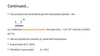 Continued...
 The constants are combined to give the ionic product of water – Kw
so
Kw is called the ionic product of water, the value of Kw = 1.0 x 10-14
mol2
dm-6
at 298 K
(25 °C).
 Like any equilibrium constant, Kw varies with temperature.
 In pure water [H+
] = [OH-
]
 Therefore, in pure water Kw = [H+
]2
constant
 
